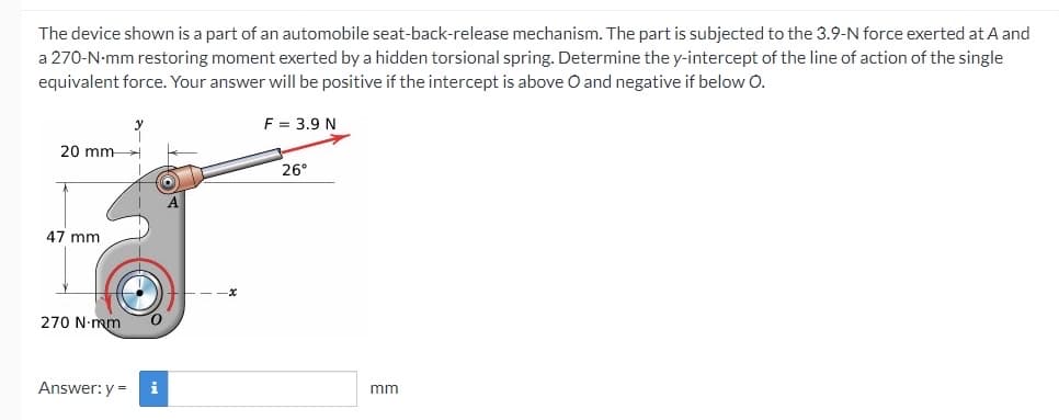 The device shown is a part of an automobile seat-back-release mechanism. The part is subjected to the 3.9-N force exerted at A and
a 270-N-mm restoring moment exerted by a hidden torsional spring. Determine the y-intercept of the line of action of the single
equivalent force. Your answer will be positive if the intercept is above O and negative if below O.
F = 3.9 N
20 mm-
26°
47 mm
270 N-mm
Answer: y =
i
mm
