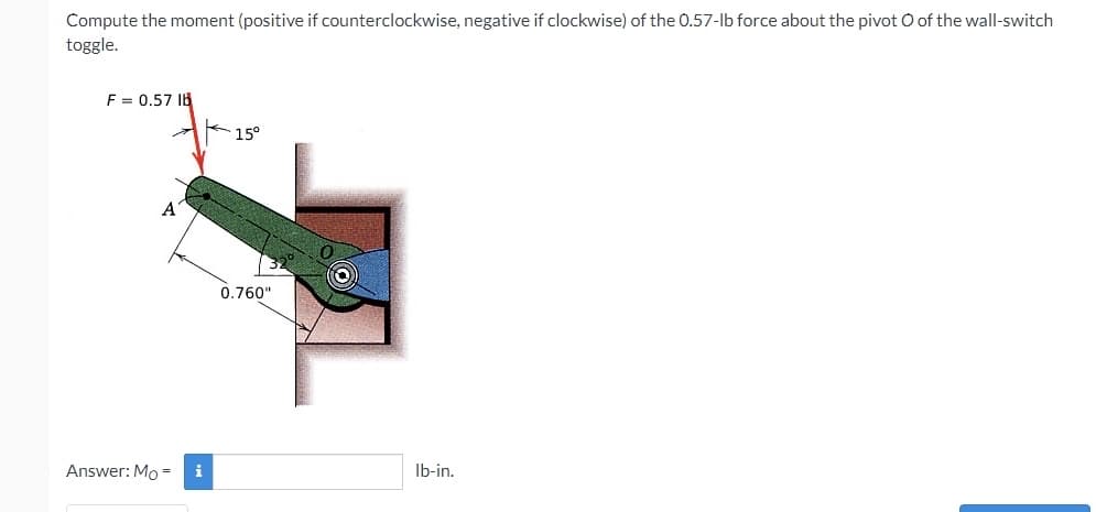 Compute the moment (positive if counterclockwise, negative if clockwise) of the 0.57-lb force about the pivot O of the wall-switch
toggle.
F = 0.57 Ib
15°
0.760"
Answer: Mo =
i
Ib-in.
