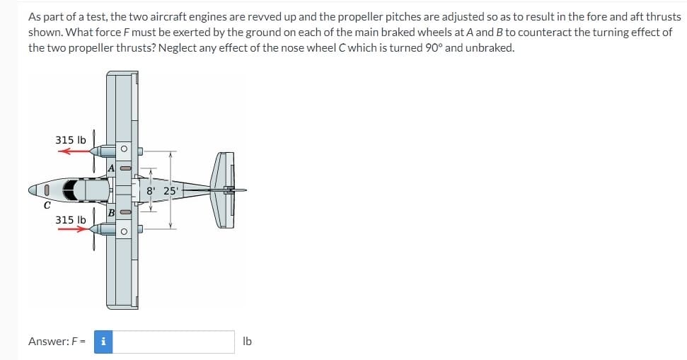 As part of a test, the two aircraft engines are revved up and the propeller pitches are adjusted so as to result in the fore and aft thrusts
shown. What force F must be exerted by the ground on each of the main braked wheels at A and B to counteract the turning effect of
the two propeller thrusts? Neglect any effect of the nose wheel C which is turned 90° and unbraked.
315 lb
8' 25'
315 Ib
Answer: F =
i
Ib
