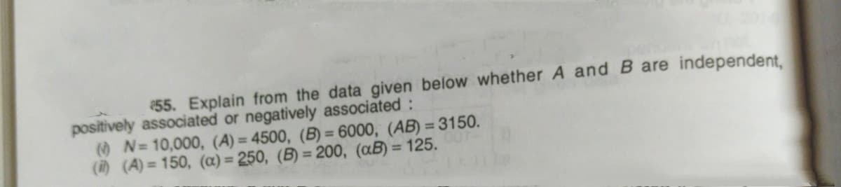 55. Explain from the data given below whether A and B are independent.
positively associated or negatively associated :
N=10,000, (A) = 4500, (B) = 6000, (AB) = 3150.
() (A) = 150, (a) = 250, (B) = 20o, (aB) = 125.
%3D
%3D
%3D
