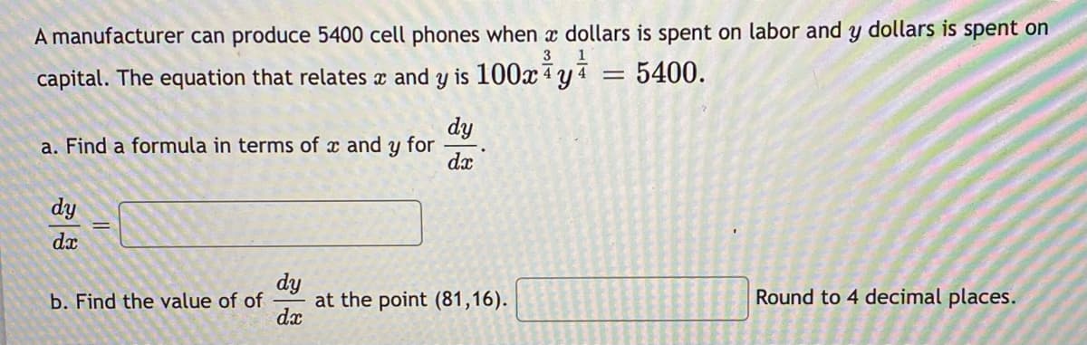 A manufacturer can produce 5400 cell phones when x dollars is spent on labor and y dollars is spent on
3
capital. The equation that relates x and y is 100xªy4
5400.
dy
a. Find a formula in terms of x and y for
dx
dy
dx
dy
at the point (81,16).
dx
b. Find the value of of
Round to 4 decimal places.
