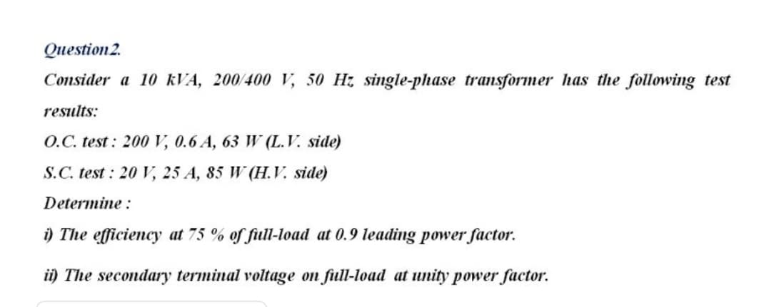 Question 2.
Consider a 10 KVA, 200/400 V, 50 Hz single-phase transformer has the following test
results:
O.C. test: 200 V, 0.6 A, 63 W (L.V. side)
S.C. test : 20 V, 25 A, 85 W (H.V. side)
Determine :
i) The efficiency at 75 % of full-load at 0.9 leading power factor.
ii) The secondary terminal voltage on fiull-load at unity power factor.
