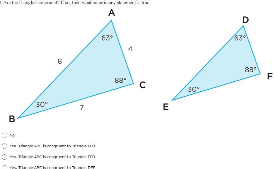 3. Are the triangles congruent? If so, then what congruency statement is true.
A
D
63°
63°
4
8
88°
F
88°
C
30°
30°
E
7
В
No
Yes. Triangle ABC is congruent to Triangle FED
Yes. Triangle ABC is congruent to Triangle EFD
Yes. Triangle ABC is congruent to Triangle DEF
