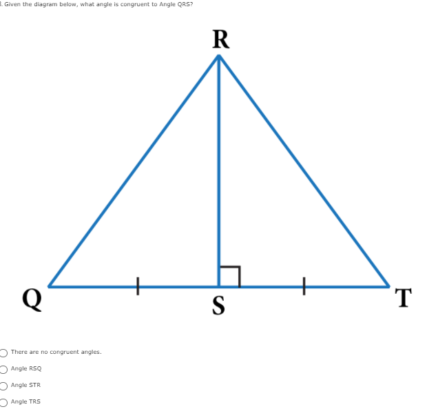 1. Given the diagram below, what angle is congruent to Angle QRS?
R
Q
S
T
O There are no congruent angles.
O Angle RSQ
O Angle STR
O Angle TRS
