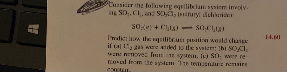 Consider the following equilibrium system involv-
ing SO2, Cl2, and SO,Cl2 (sulfuryl dichloride):
SO,(g) + Cl2(g)
SO,Cl,(g)
14.60
Predict how the equilibrium position would change
if (a) Cl2 gas were added to the system; (b) SO,Cl2
were removed from the system; (c) SO2 were re-
moved from the system. The temperature remains
constant,
