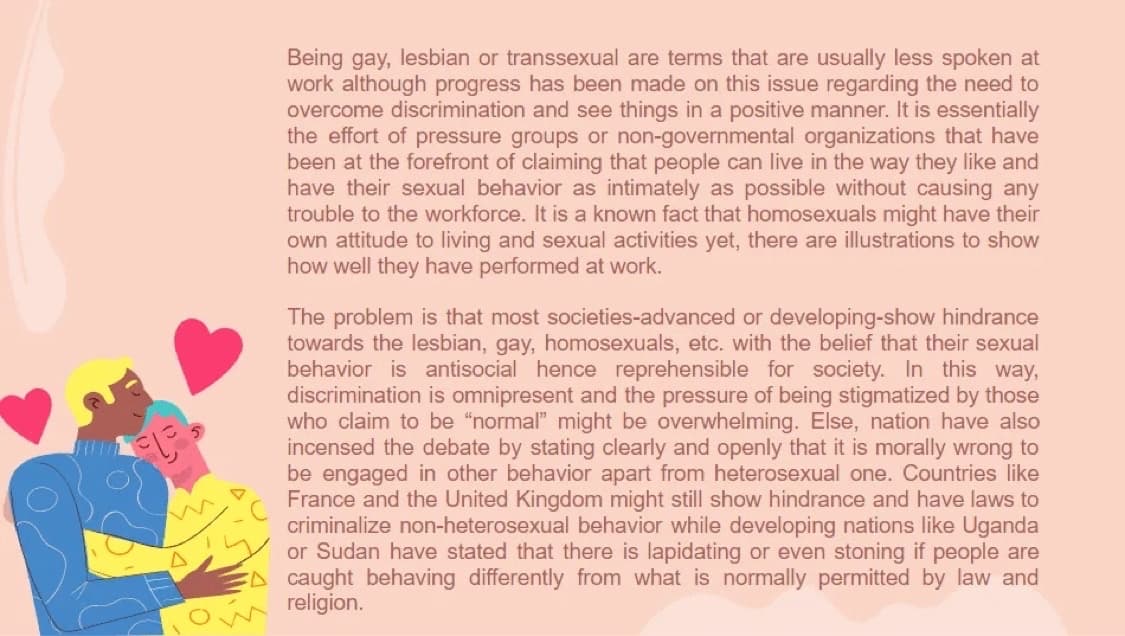 Being gay, lesbian or transsexual are terms that are usually less spoken at
work although progress has been made on this issue regarding the need to
overcome discrimination and see things in a positive manner. It is essentially
the effort of pressure groups or non-governmental organizations that have
been at the forefront of claiming that people can live in the way they like and
have their sexual behavior as intimately as possible without causing any
trouble to the workforce. It is a known fact that homosexuals might have their
own attitude to living and sexual activities yet, there are illustrations to show
how well they have performed at work.
The problem is that most societies-advanced or developing-show hindrance
towards the lesbian, gay, homosexuals, etc. with the belief that their sexual
behavior is antisocial hence reprehensible for society. In this way,
discrimination is omnipresent and the pressure of being stigmatized by those
who claim to be "normal" might be overwhelming. Else, nation have also
incensed the debate by stating clearly and openly that it is morally wrong to
be engaged in other behavior apart from heterosexual one. Countries like
France and the United Kingdom might still show hindrance and have laws to
criminalize non-heterosexual behavior while developing nations like Uganda
or Sudan have stated that there is lapidating or even stoning if people are
caught behaving differently from what is normally permitted by law and
religion.
