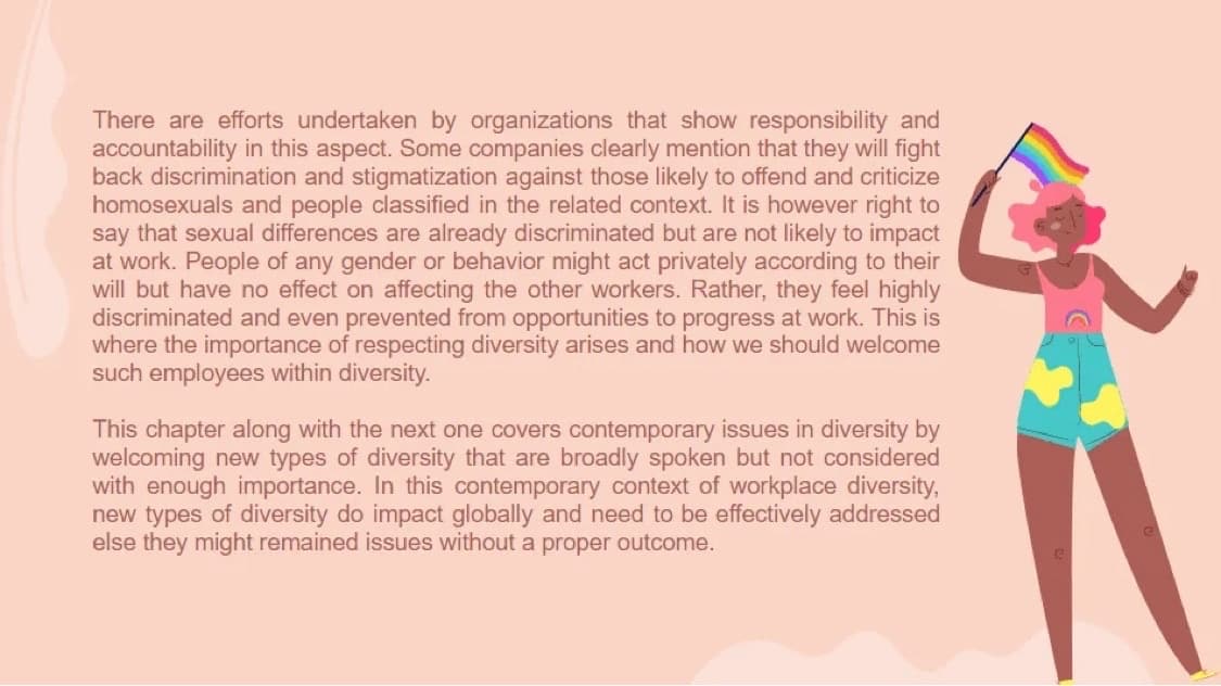 There are efforts undertaken by organizations that show responsibility and
accountability in this aspect. Some companies clearly mention that they will fight
back discrimination and stigmatization against those likely to offend and criticize
homosexuals and people classified in the related context. It is however right to
say that sexual differences are already discriminated but are not likely to impact
at work. People of any gender or behavior might act privately according to their
will but have no effect on affecting the other workers. Rather, they feel highly
discriminated and even prevented from opportunities to progress at work. This is
where the importance of respecting diversity arises and how we should welcome
such employees within diversity.
This chapter along with the next one covers contemporary issues in diversity by
welcoming new types of diversity that are broadly spoken but not considered
with enough importance. In this contemporary context of workplace diversity,
new types of diversity do impact globally and need to be effectively addressed
else they might remained issues without a proper outcome.
