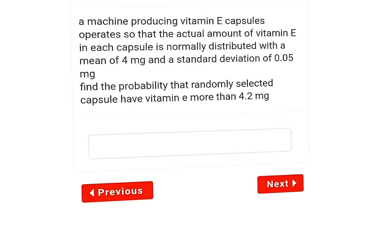 a machine producing vitamin E capsules
operates so that the actual amount of vitamin E
in each capsule is normally distributed with a
mean of 4 mg and a standard deviation of 0.05
mg
find the probability that randomly selected
capsule have vitamin e more than 4.2 mg
Next
( Previous
