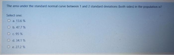 The area under the standard normal curve between 1 and 2 standard deviations (both sides) in the population is?
Select one:
O a. 13.6 %
O b. 47.7 %
O. 95 %
O d. 34.1 %
O e. 27.2 %
