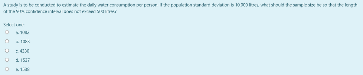 A study is to be conducted to estimate the daily water consumption per person. If the population standard deviation is 10,000 litres, what should the sample size be so that the length
of the 90% confidence interval does not exceed 500 litres?
Select one:
а. 1082
b. 1083
C. 4330
d. 1537
е. 1538
