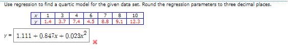 Use regression to find a quartic model for the given data set. Round the regression parameters to three decimal places.
4
6.
7
10
1.4 3.7 7.4
4.5
8.8
9.1
12.3
y = 1.111 + 0.847x + 0.023x?
