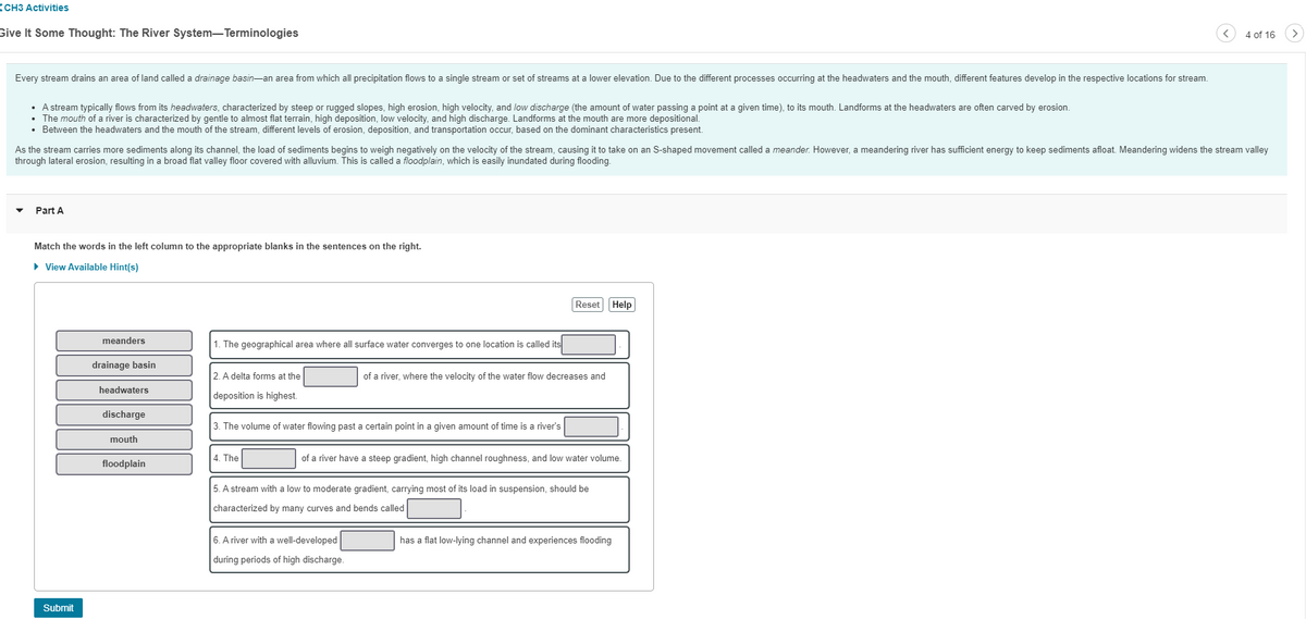 CH3 Activities
Give It Some Thought: The River System-Terminologies
Every stream drains an area of land called a drainage basin-an area from which all precipitation flows to a single stream or set of streams at a lower elevation. Due to the different processes occurring at the headwaters and the mouth, different features develop in the respective locations for stream.
• A stream typically flows from its headwaters, characterized by steep or rugged slopes, high erosion, high velocity, and low discharge (the amount of water passing a point at a given time), to its mouth. Landforms at the headwaters are often carved by erosion.
• The mouth of a river is characterized by gentle to almost flat terrain, high deposition, low velocity, and high discharge. Landforms at the mouth are more depositional.
• Between the headwaters and the mouth of the stream, different levels of erosion, deposition, and transportation occur, based on the dominant characteristics present.
As the stream carries more sediments along its channel, the load of sediments begins to weigh negatively on the velocity of the stream, causing it to take on an S-shaped movement called a meander. However, a meandering river has sufficient energy to keep sediments afloat. Meandering widens the stream valley
through lateral erosion, resulting in a broad flat valley floor covered with alluvium. This is called a floodplain, which is easily inundated during flooding.
Part A
Match the words in the left column to the appropriate blanks in the sentences on the right.
► View Available Hint(s)
Submit
meanders
drainage basin
headwaters
discharge
mouth
floodplain
1. The geographical area where all surface water converges to one location is called its
2. A delta forms at the
deposition is highest.
3. The volume of water flowing past a certain point in a given amount of time is a river's
4. The
Reset Help
of a river, where the velocity of the water flow decreases and
of a river have a steep gradient, high channel roughness, and low water volume.
6. A river with a well-developed
during periods of high discharge.
5. A stream with a low to moderate gradient, carrying most of its load in suspension, should be
characterized by many curves and bends called
4 of 16
has a flat low-lying channel and experiences flooding