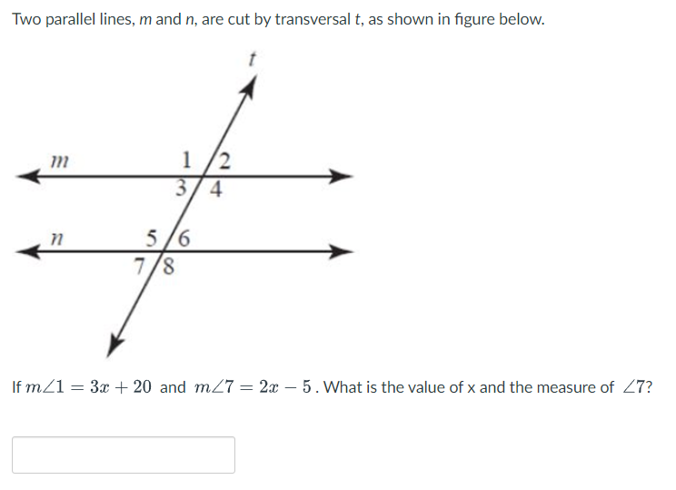 Two parallel lines, m and n, are cut by transversal t, as shown in figure below.
1
/2
3/4
5 /6
7/8
If m21 = 3x + 20 and m27 = 2x – 5. What is the value of x and the measure of 27?
