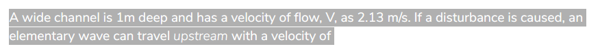 A wide channel is 1m deep and has a velocity of flow, V, as 2.13 m/s. If a disturbance is caused, an
elementary wave can travel upstream with a velocity of