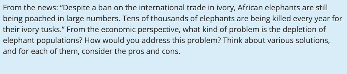 From the news: "Despite a ban on the international trade in ivory, African elephants are still
being poached in large numbers. Tens of thousands of elephants are being killed every year for
their ivory tusks." From the economic perspective, what kind of problem is the depletion of
elephant populations? How would you address this problem? Think about various solutions,
and for each of them, consider the pros and cons.
