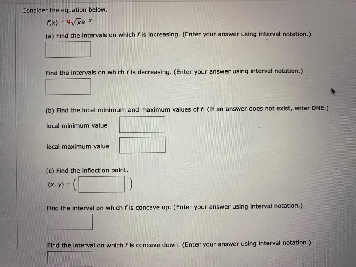 Consider the equation below.
f(x) = 9Vxe-X
(a) Find the intervals on which f is increasing. (Enter your answer using interval notation.)
Find the intervals on which f is decreasing. (Enter your answer using interval notation.)
(b) Find the local minimum and maximum values of f. (If an answer does not exist, enter DNE.)
local minimum value
local maximum value
(c) Find the inflection point.
(х, у) %3D
Find the interval on which f is concave up. (Enter your answer using interval notation.)
Find the interval on which f is concave down. (Enter your answer using interval notation.)
