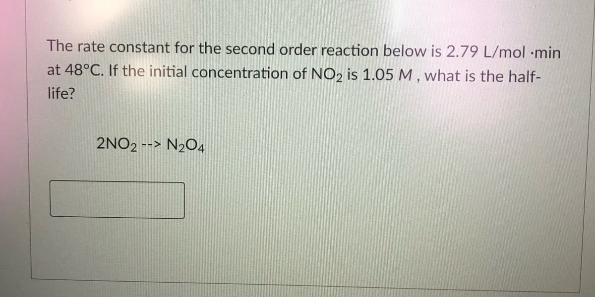 The rate constant for the second order reaction below is 2.79 L/mol ·min
at 48°C. If the initial concentration of NO2 is 1.05 M , what is the half-
life?
2NO2 --> N204
