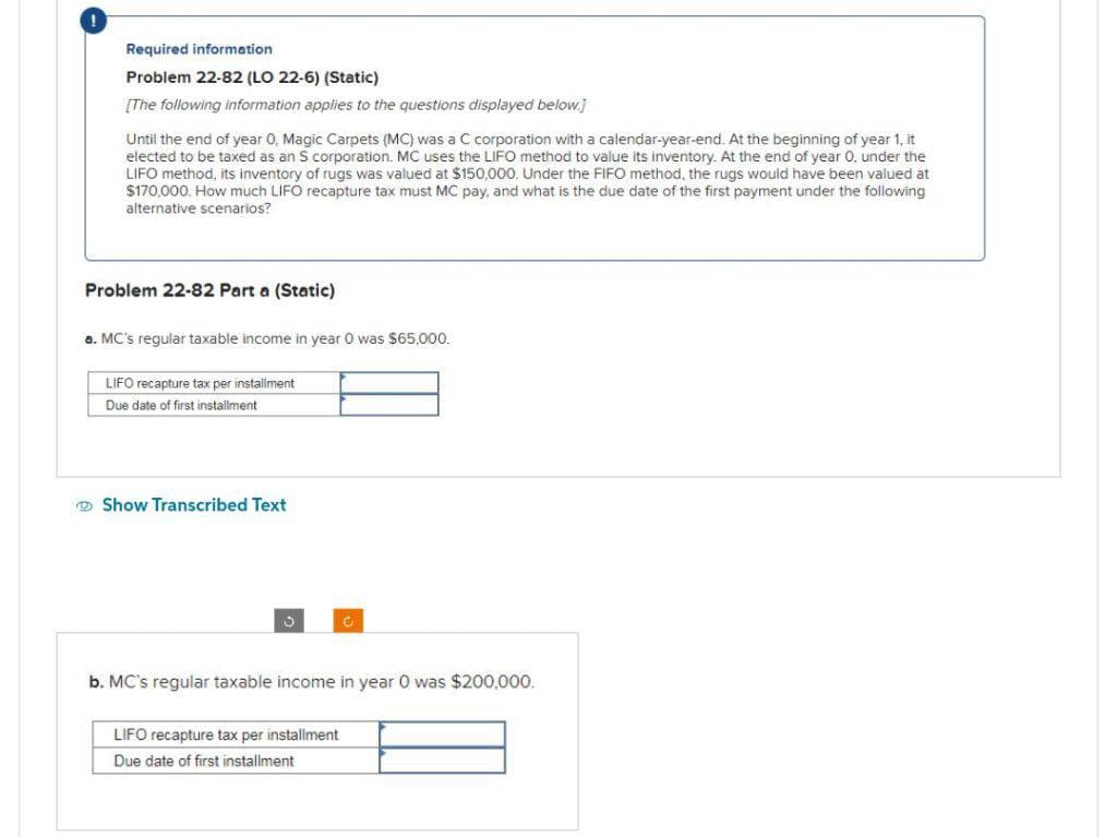 Required information
Problem 22-82 (LO 22-6) (Static)
[The following information applies to the questions displayed below.]
Until the end of year 0, Magic Carpets (MC) was a C corporation with a calendar-year-end. At the beginning of year 1, it
elected to be taxed as an S corporation. MC uses the LIFO method to value its inventory. At the end of year 0. under the
LIFO method, its inventory of rugs was valued at $150,000. Under the FIFO method, the rugs would have been valued at
$170,000. How much LIFO recapture tax must MC pay, and what is the due date of the first payment under the following
alternative scenarios?
Problem 22-82 Part a (Static)
a. MC's regular taxable income in year was $65,000.
LIFO recapture tax per installment
Due date of first installment
Show Transcribed
b. MC's regular taxable income in year 0 was $200,000.
LIFO recapture tax per installment
Due date of first installment