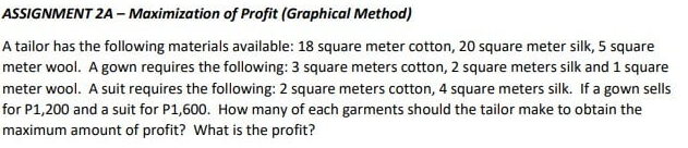 ASSIGNMENT 2A – Maximization of Profit (Graphical Method)
A tailor has the following materials available: 18 square meter cotton, 20 square meter silk, 5 square
meter wool. A gown requires the following: 3 square meters cotton, 2 square meters silk and 1 square
meter wool. A suit requires the following: 2 square meters cotton, 4 square meters silk. If a gown sells
for P1,200 and a suit for P1,600. How many of each garments should the tailor make to obtain the
maximum amount of profit? What is the profit?
