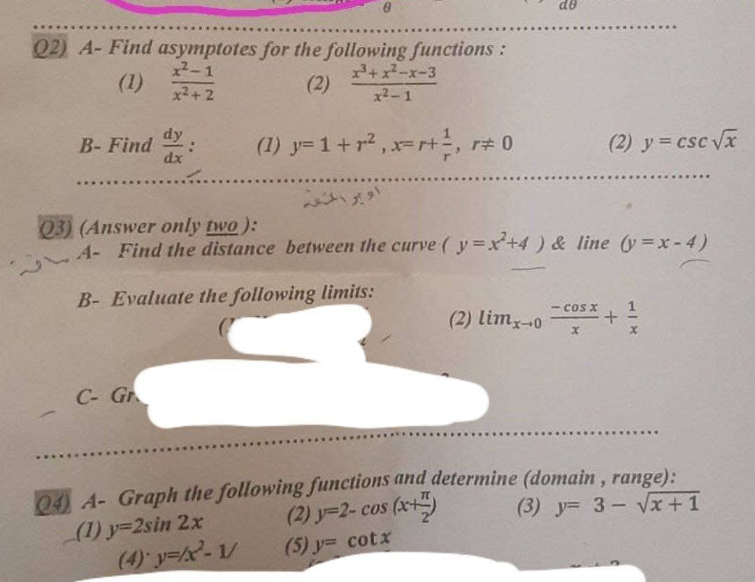 do
Q2) A- Find asymptotes for the following functions:
x2-1
(1)
+ x-x-3
(2)
x2+ 2
x2-1
dy
B- Find
dx
(1) y= 1+ r2, r=r+, r# 0
(2) y = csc Vx
い
Q3) (Answer only two ):
4- Find the distance between the curve ( y=x+4) & line (y=x-4)
B- Evaluate the following limits:
- cos x
(2) lim-0
C- Gr
04 A- Graph the following functions and determine (domain , range):
(2) y=2- cos (x+)
(5) y= cotx
(3) y= 3- Vx +1
(1) y=2sin 2x
(4) y=2-1/
