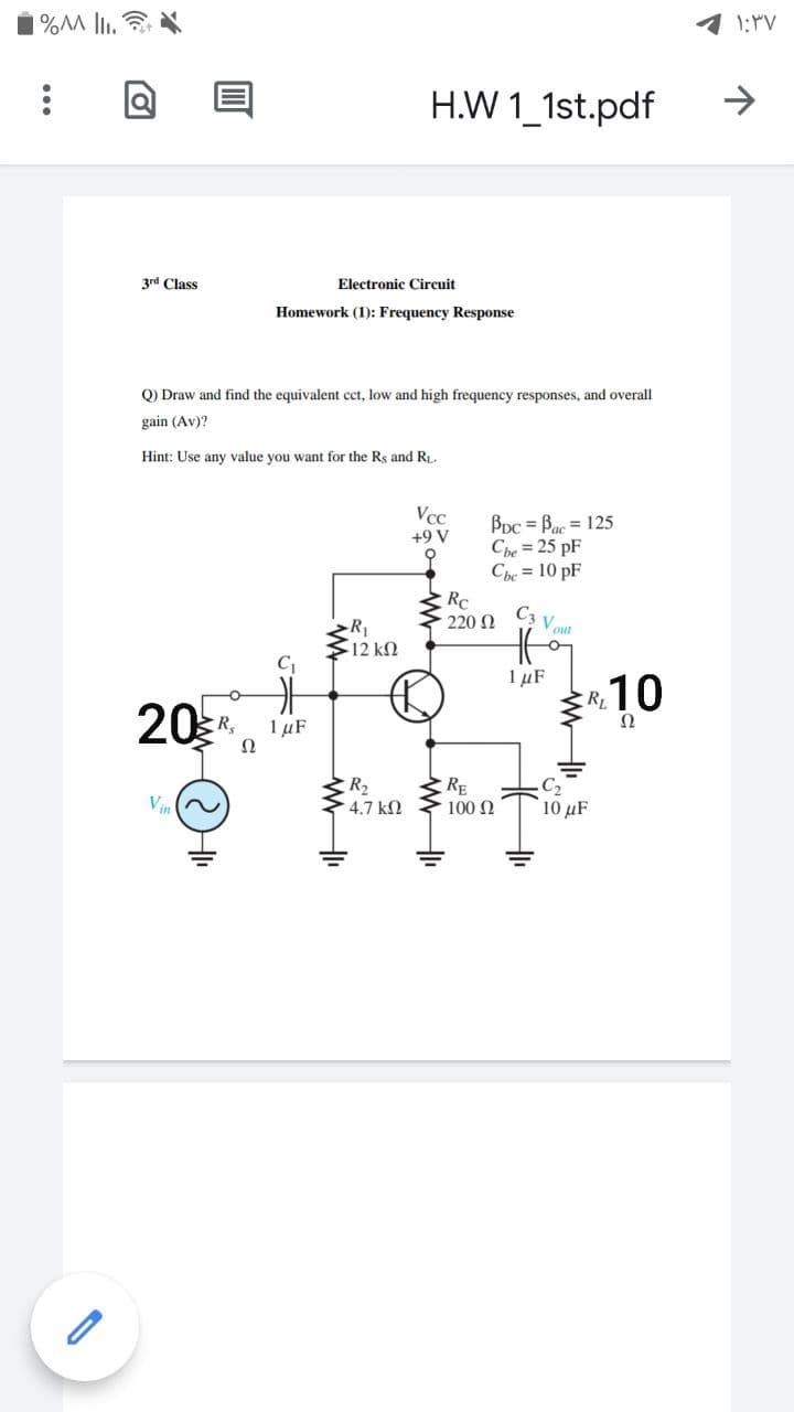 % lI.
H.W 1_1st.pdf
3rd Class
Electronic Circuit
Homework (1): Frequency Response
Q) Draw and find the equivalent cct, low and high frequency responses, and overall
gain (Av)?
Hint: Use any value you want for the Rs and RL.
Vcc
+9 V
Bpc = Bac = 125
Che = 25 pF
Che = 10 pF
Rc
C3
220 2
Vout
R1
12 ΚΩ
C
1 µF
R10
20
Ω
1 µF
Ω
R2
►4.7 kN
RE
100 N
C2
10 μF
V
