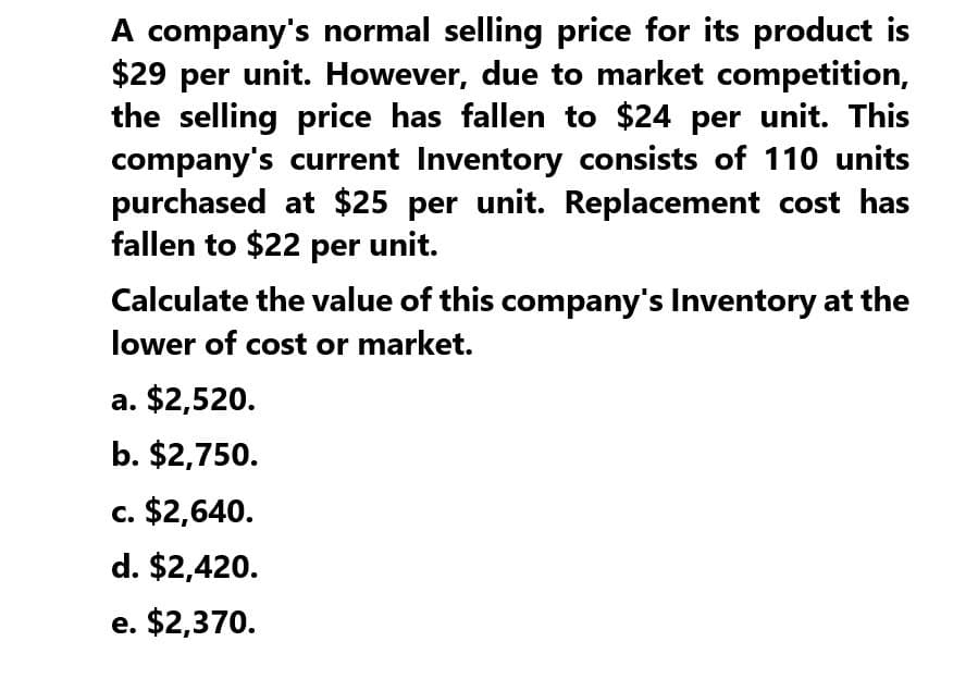 A company's normal selling price for its product is
$29 per unit. However, due to market competition,
the selling price has fallen to $24 per unit. This
company's current Inventory consists of 110 units
purchased at $25 per unit. Replacement cost has
fallen to $22 per unit.
Calculate the value of this company's Inventory at the
lower of cost or market.
a. $2,520.
b. $2,750.
c. $2,640.
d. $2,420.
e. $2,370.