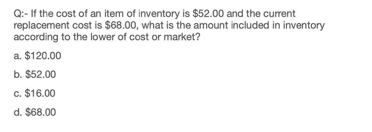 Q: If the cost of an item of inventory is $52.00 and the current
replacement cost is $68.00, what is the amount included in inventory
according to the lower of cost or market?
a. $120.00
b. $52.00
c. $16.00
d. $68.00