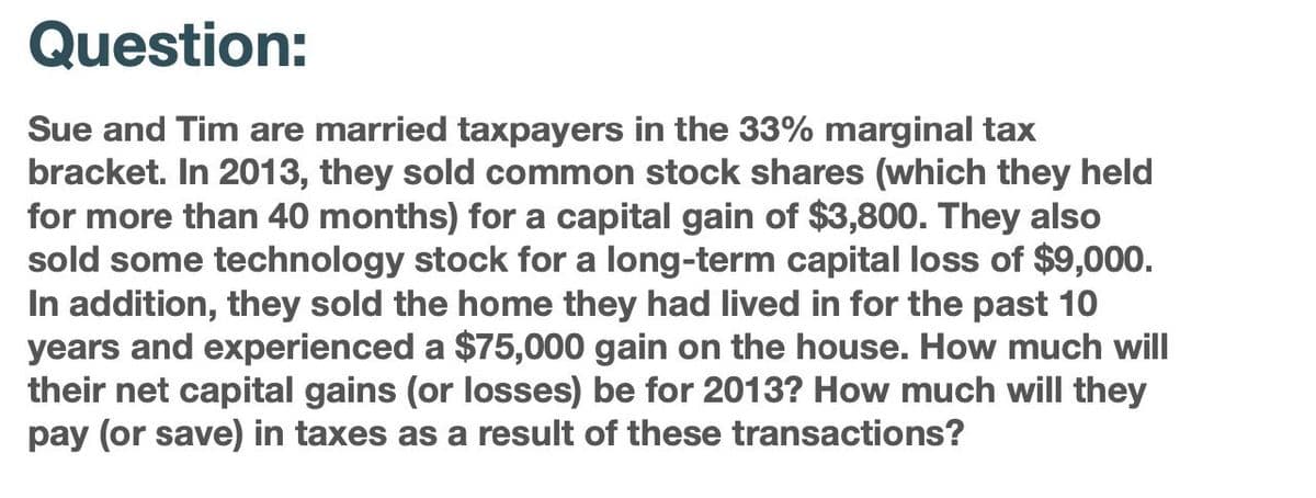 Question:
Sue and Tim are married taxpayers in the 33% marginal tax
bracket. In 2013, they sold common stock shares (which they held
for more than 40 months) for a capital gain of $3,800. They also
sold some technology stock for a long-term capital loss of $9,000.
In addition, they sold the home they had lived in for the past 10
years and experienced a $75,000 gain on the house. How much will
their net capital gains (or losses) be for 2013? How much will they
pay (or save) in taxes as a result of these transactions?