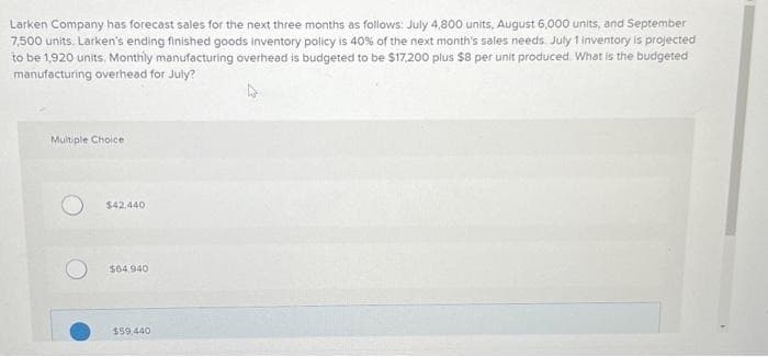 Larken Company has forecast sales for the next three months as follows: July 4,800 units, August 6,000 units, and September
7,500 units. Larken's ending finished goods inventory policy is 40% of the next month's sales needs. July 1 inventory is projected
to be 1,920 units, Monthly manufacturing overhead is budgeted to be $17,200 plus $8 per unit produced. What is the budgeted
manufacturing overhead for July?
Multiple Choice
$42.440
$64.940
$59,440