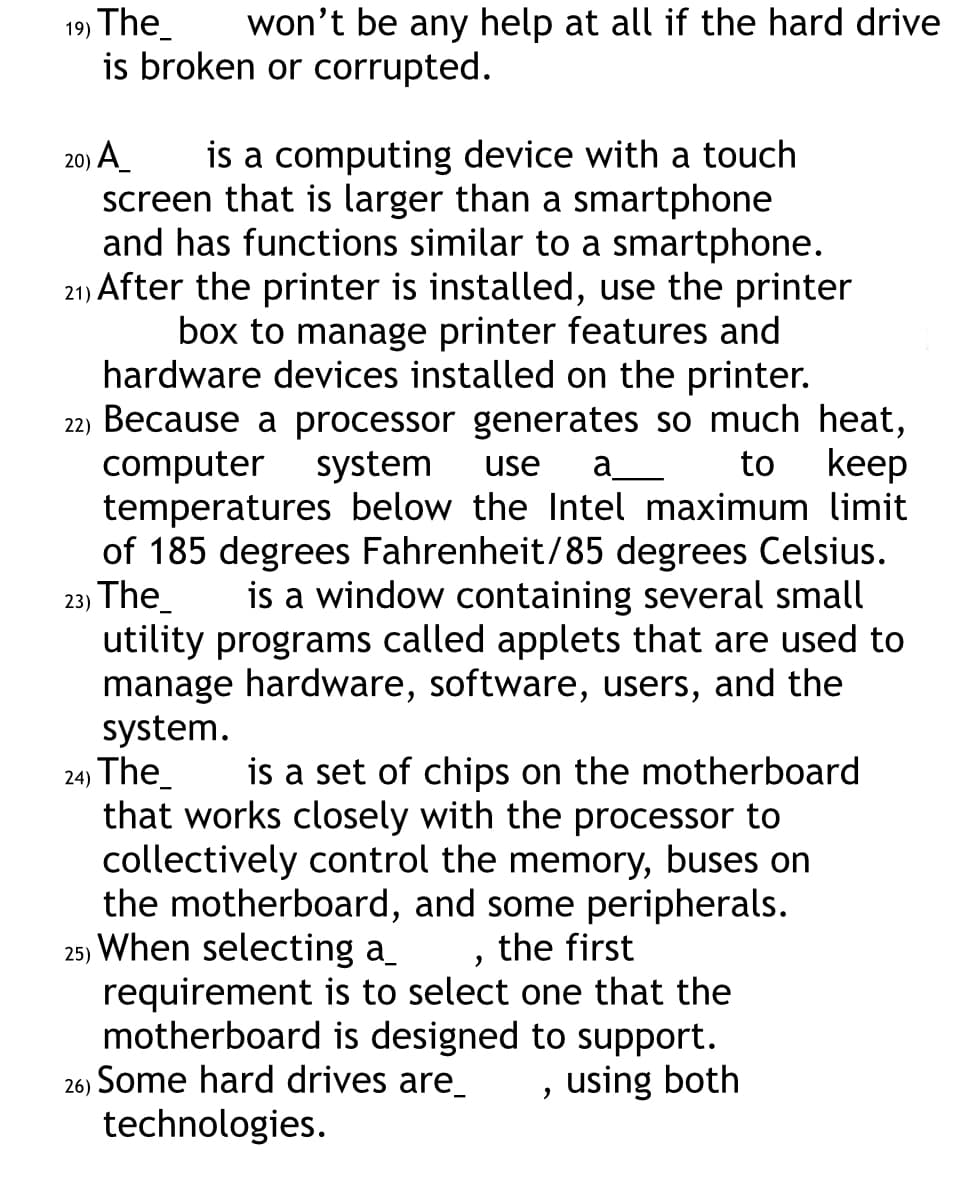 19) The
won't be any help at all if the hard drive
is broken or corrupted.
20) A is a computing device with a touch
screen that is larger than a smartphone
and has functions similar to a smartphone.
21) After the printer is installed, use the printer
box to manage printer features and
hardware devices installed on the printer.
22) Because a processor generates so much heat,
computer system use a___
temperatures below the Intel maximum limit
of 185 degrees Fahrenheit/85 degrees Celsius.
23) The
is a window containing several small
utility programs called applets that are used to
manage hardware, software, users, and the
system.
to
keep
24) The
is a set of chips on the motherboard
that works closely with the processor to
collectively control the memory, buses on
the motherboard, and some peripherals.
25) When selecting a the first
requirement is to select one that the
motherboard is designed to support.
26) Some hard drives are
technologies.
"
using both
"