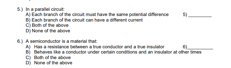 5.) In a parallel circuit:
A) Each branch of the circuit must have the same potential difference
B) Each branch of the circuit can have a different current
C) Both of the above
D) None of the above
5)
6.) A semiconductor is a material that:
A) Has a resistance between a true conductor and a true insulator
6)
B) Behaves like a conductor under certain conditions and an insulator at other times
C) Both of the above
D) None of the above