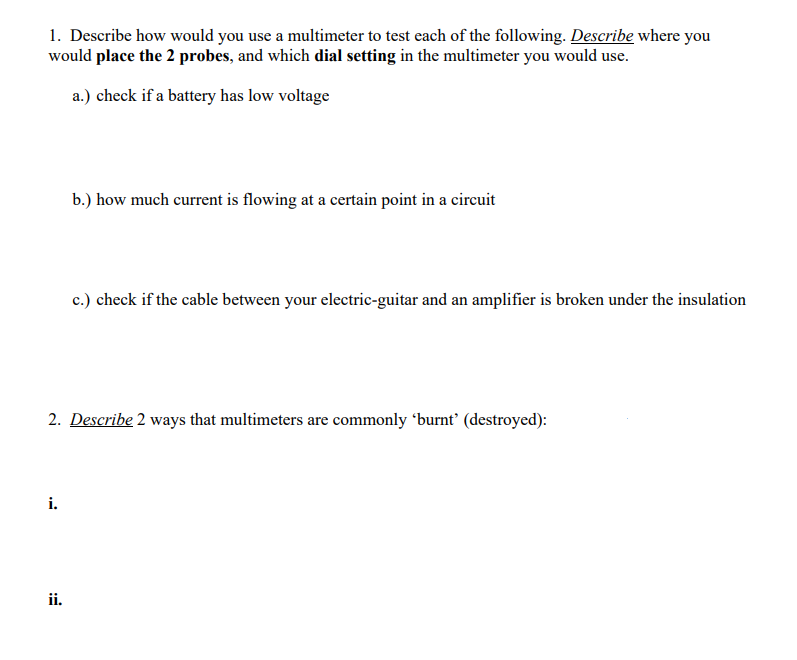 1. Describe how would you use a multimeter to test each of the following. Describe where you
would place the 2 probes, and which dial setting in the multimeter you would use.
a.) check if a battery has low voltage
i.
b.) how much current is flowing at a certain point in a circuit
2. Describe 2 ways that multimeters are commonly 'burnt' (destroyed):
ii.
c.) check if the cable between your electric-guitar and an amplifier is broken under the insulation