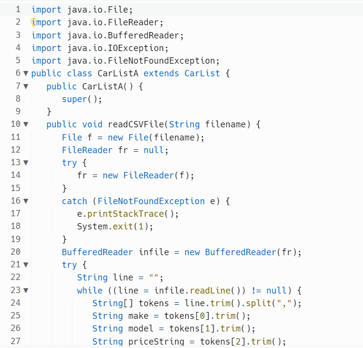 import java.io.File;
2 import java.io.FileReader;
import java.io. Buffered Reader;
4 import java.io.IOException;
import java.io.FileNotFoundException;
6 public class CarListA extends CarList {
7▼ public CarListA() {
8
super();
9
10 ▼
11
P
2345678
12
13 ▼
14
15
16▼
17
18
19
20
21 ▼
22
23 ▼
24
25
26
27
}
public void read CSVFile(String filename) {
File f = new File(filename);
FileReader fr = null;
try {
fr = new FileReader(f);
}
catch (FileNotFoundException e) {
e.printStackTrace();
System.exit(1);
}
BufferedReader infile = new Buffered Reader(fr);
try {
String line = "";
while ((line = infile.readLine()) != null) {
String[] tokens = line.trim().split(",");
String make tokens [0].trim();
String model = tokens[1].trim();
String priceString = tokens [2].trim();