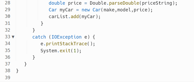 28
29
30
31
32
33 ▼
34
m m
35
36
37
38 }
39
}
}
double price = Double.parseDouble(priceString);
Car myCar = new Car(make, model, price);
carList.add(myCar);
}
catch (IOException e) {
e.printStackTrace();
System.exit(1);