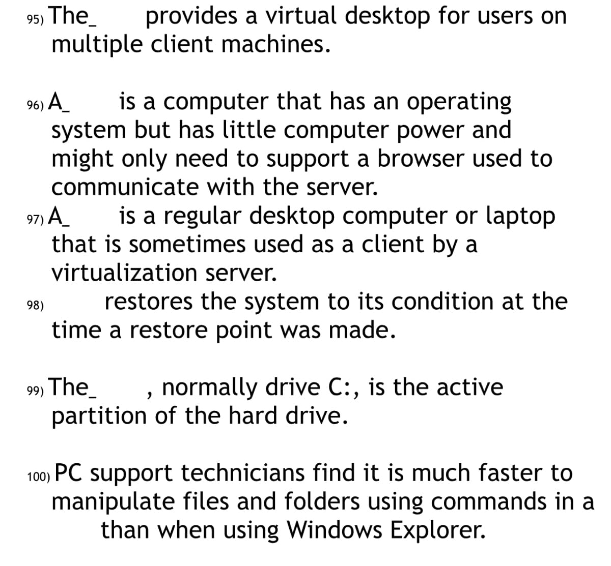 95) The_ provides a virtual desktop for users on
multiple client machines.
96) A_ is a computer that has an operating
system but has little computer power and
might only need to support a browser used to
communicate with the server.
97) A
is a regular desktop computer or laptop
that is sometimes used as a client by a
virtualization server.
98)
restores the system to its condition at the
time a restore point was made.
99⁹) The
"
normally drive C:, is the active
partition of the hard drive.
100) PC support technicians find it is much faster to
manipulate files and folders using commands in a
than when using Windows Explorer.