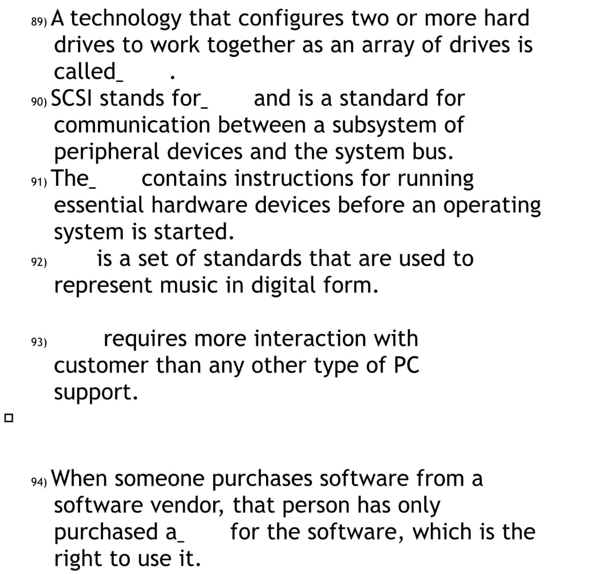 89) A technology that configures two or more hard
drives to work together as an array of drives is
called_
90) SCSI stands for_ and is a standard for
communication between a subsystem of
peripheral devices and the system bus.
91) The
contains instructions for running
essential hardware devices before an operating
system is started.
is a set of standards that are used to
represent music in digital form.
92)
93)
requires more interaction with
customer than any other type of PC
support.
94) When someone purchases software from a
software vendor, that person has only
purchased a
right to use it.
for the software, which is the