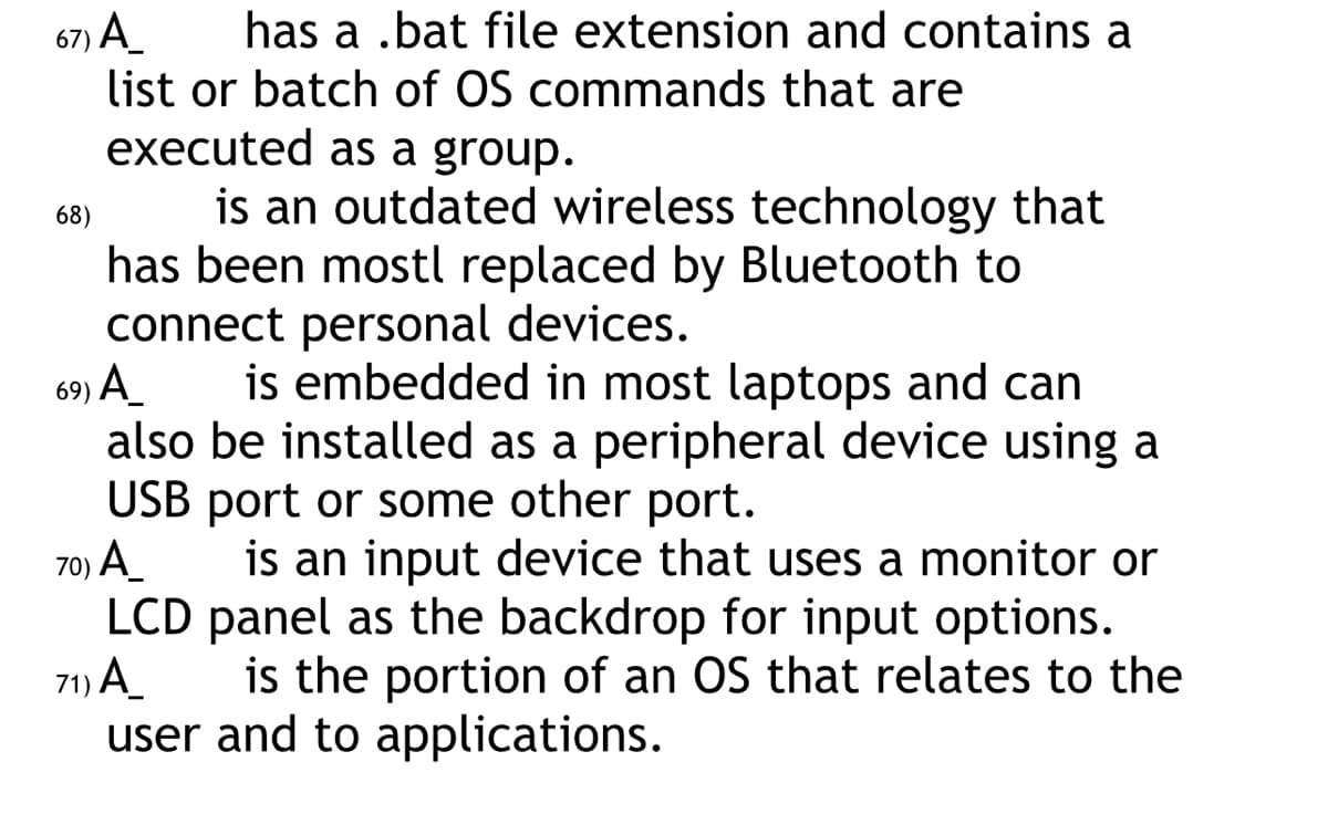 67) A_
has a .bat file extension and contains a
list or batch of OS commands that are
executed as a group.
is an outdated wireless technology that
has been mostl replaced by Bluetooth to
connect personal devices.
69) A_ is embedded in most laptops and can
also be installed as a peripheral device using a
USB port or some other port.
70) A_
is an input device that uses a monitor or
LCD panel as the backdrop for input options.
71) A_
is the portion of an OS that relates to the
user and to applications.
68)