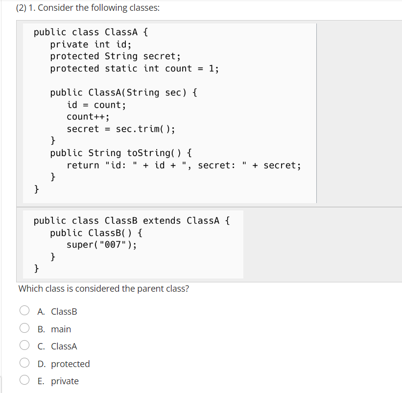 (2) 1. Consider the following classes:
public class ClassA {
private int id;
}
protected String secret;
protected static int count =
public ClassA(String sec) {
id = count;
count++;
secret sec.trim();
}
public String toString() {
return "id: " + id + ", secret: + secret;
11
}
public class ClassB extends ClassA {
public ClassB() {
super("007");
}
1;
}
Which class is considered the parent class?
A. ClassB
B. main
C. ClassA
D. protected
E. private