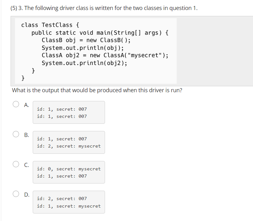 (5) 3. The following driver class is written for the two classes in question 1.
class TestClass {
public static void main(String[] args) {
ClassB obj = new ClassB( );
System.out.println(obj);
ClassA obj2 = new ClassA("mysecret");
System.out.println(obj2);
}
What is the output that would be produced when this driver is run?
A.
O B.
C.
}
D.
id: 1, secret: 007
id: 1, secret: 007
id: 1, secret: 007
id: 2, secret: mysecret
id: 0, secret: mysecret
id: 1, secret: 007
id: 2, secret: 007
id: 1, secret: mysecret