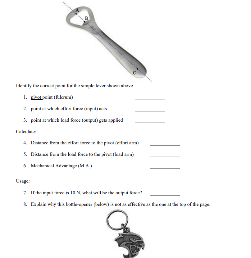 T
B
Identify the correct point for the simple lever shown above
1. pivot point (fulcrum)
2. point at which effort force (input) acts
3. point at which load force (output) gets applied
Calculate:
4. Distance from the effort force to the pivot (effort arm)
5. Distance from the load force to the pivot (load arm)
6. Mechanical Advantage (M.A.)
Usage:
7. If the input force is 10 N, what will be the output force?
8. Explain why this bottle-opener (below) is not as effective as the one at the top of the page.