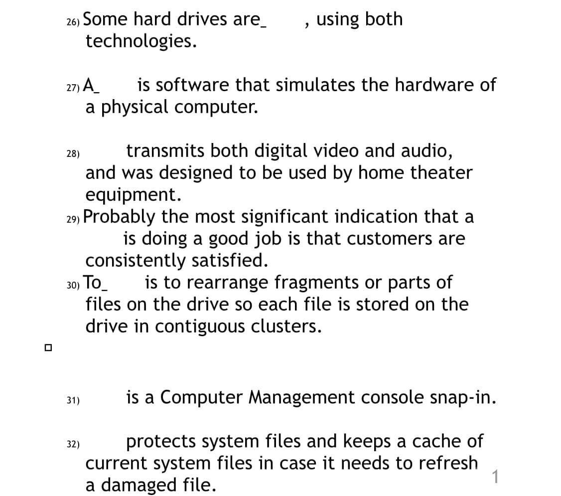 26) Some hard drives are
technologies.
27) A
28)
31)
32)
, using both
is software that simulates the hardware of
a physical computer.
29) Probably the most significant indication that a
is doing a good job is that customers are
consistently satisfied.
30) To
is to rearrange fragments or parts of
files on the drive so each file is stored on the
drive in contiguous clusters.
transmits both digital video and audio,
and was designed to be used by home theater
equipment.
is a Computer Management console snap-in.
protects system files and keeps a cache of
current system files in case it needs to refresh
a damaged file.
1