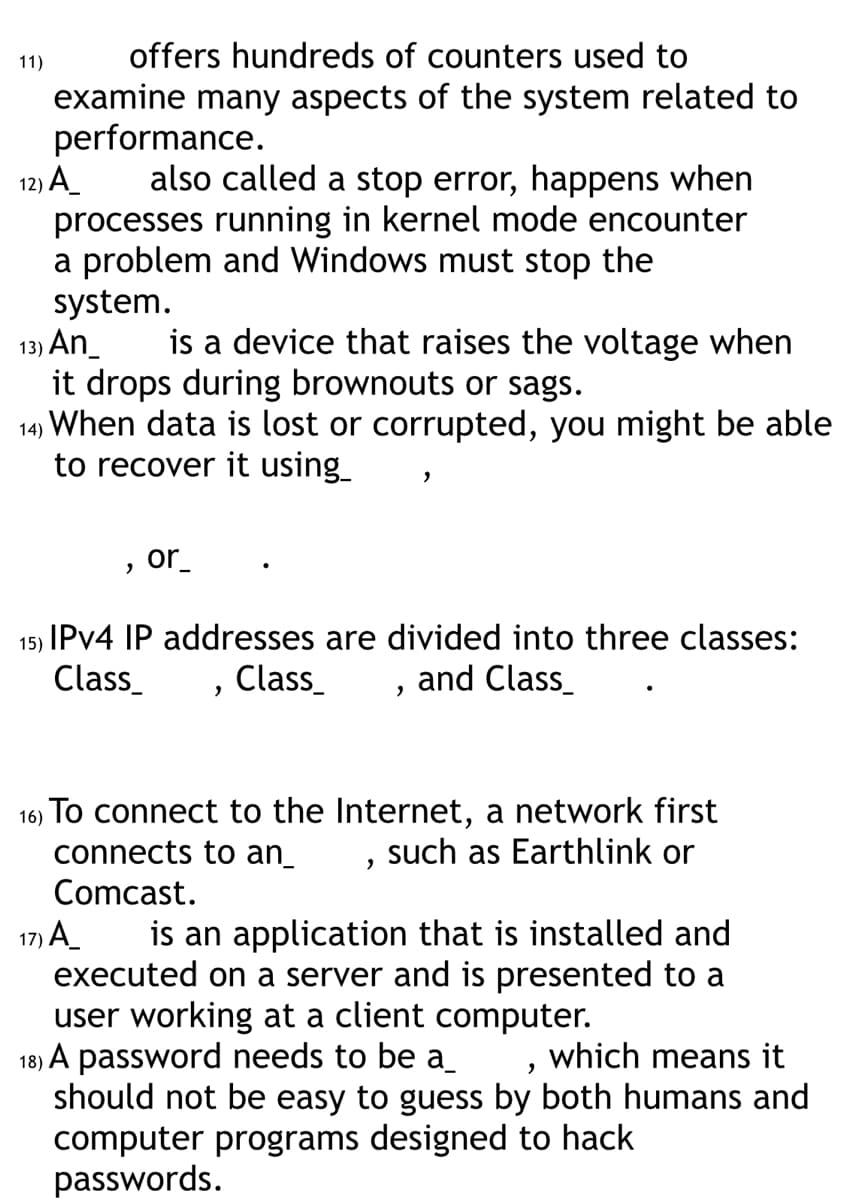 offers hundreds of counters used to
examine many aspects of the system related to
performance.
12) A_
also called a stop error, happens when
processes running in kernel mode encounter
a problem and Windows must stop the
system.
11)
13) An_
is a device that raises the voltage when
it drops during brownouts or sags.
14) When data is lost or corrupted, you might be able
to recover it using_
"
or_
15)
IPv4 IP addresses are divided into three classes:
Class_
Class_
and Class_
"
"
16)
To connect to the Internet, a network first
connects to an_
such as Earthlink or
Comcast.
"
17) A_
is an application that is installed and
executed on a server and is presented to a
user working at a client computer.
18) A password needs to be a
, which means it
should not be easy to guess by both humans and
computer programs designed to hack
passwords.