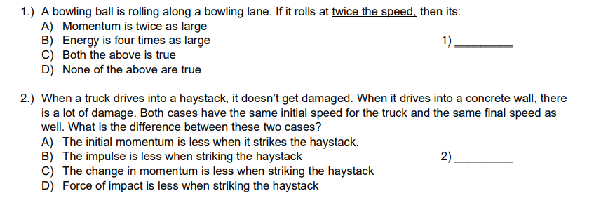 1.) A bowling ball is rolling along a bowling lane. If it rolls at twice the speed, then its:
A) Momentum is twice as large
1)_
B) Energy is four times as large
C) Both the above is true
D) None of the above are true
2.) When a truck drives into a haystack, it doesn't get damaged. When it drives into a concrete wall, there
is a lot of damage. Both cases have the same initial speed for the truck and the same final speed as
well. What is the difference between these two cases?
A) The initial momentum is less when it strikes the haystack.
B) The impulse is less when striking the haystack
C) The change in momentum is less when striking the haystack
D) Force of impact is less when striking the haystack
2)