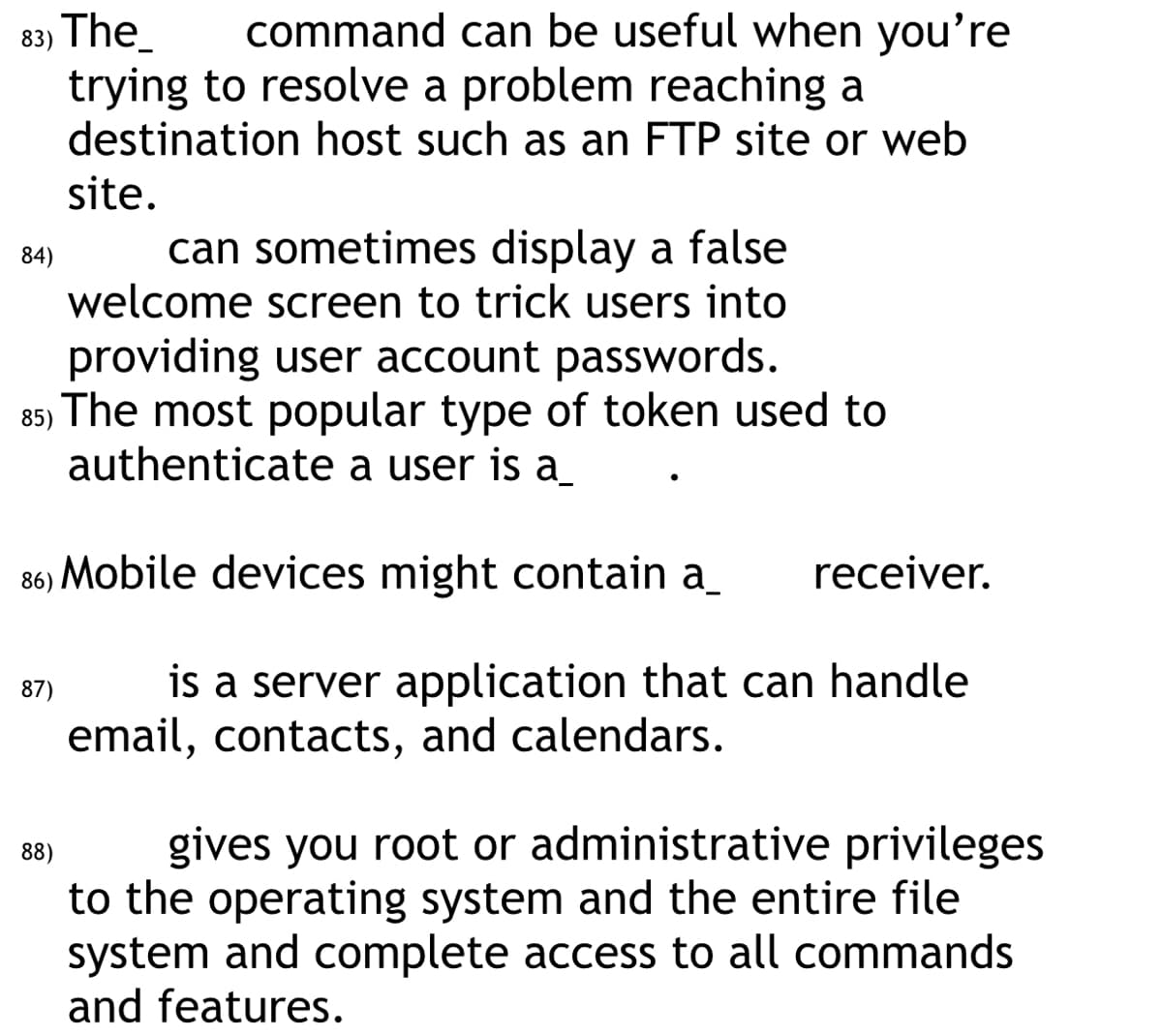 83) The
command can be useful when you're
trying to resolve a problem reaching a
destination host such as an FTP site or web
site.
can sometimes display a false
welcome screen to trick users into
providing user account passwords.
85) The most popular type of token used to
authenticate a user is a
86) Mobile devices might contain a_ receiver.
is a server application that can handle
email, contacts, and calendars.
84)
87)
88)
gives you root or administrative privileges
to the operating system and the entire file
system and complete access to all commands
and features.