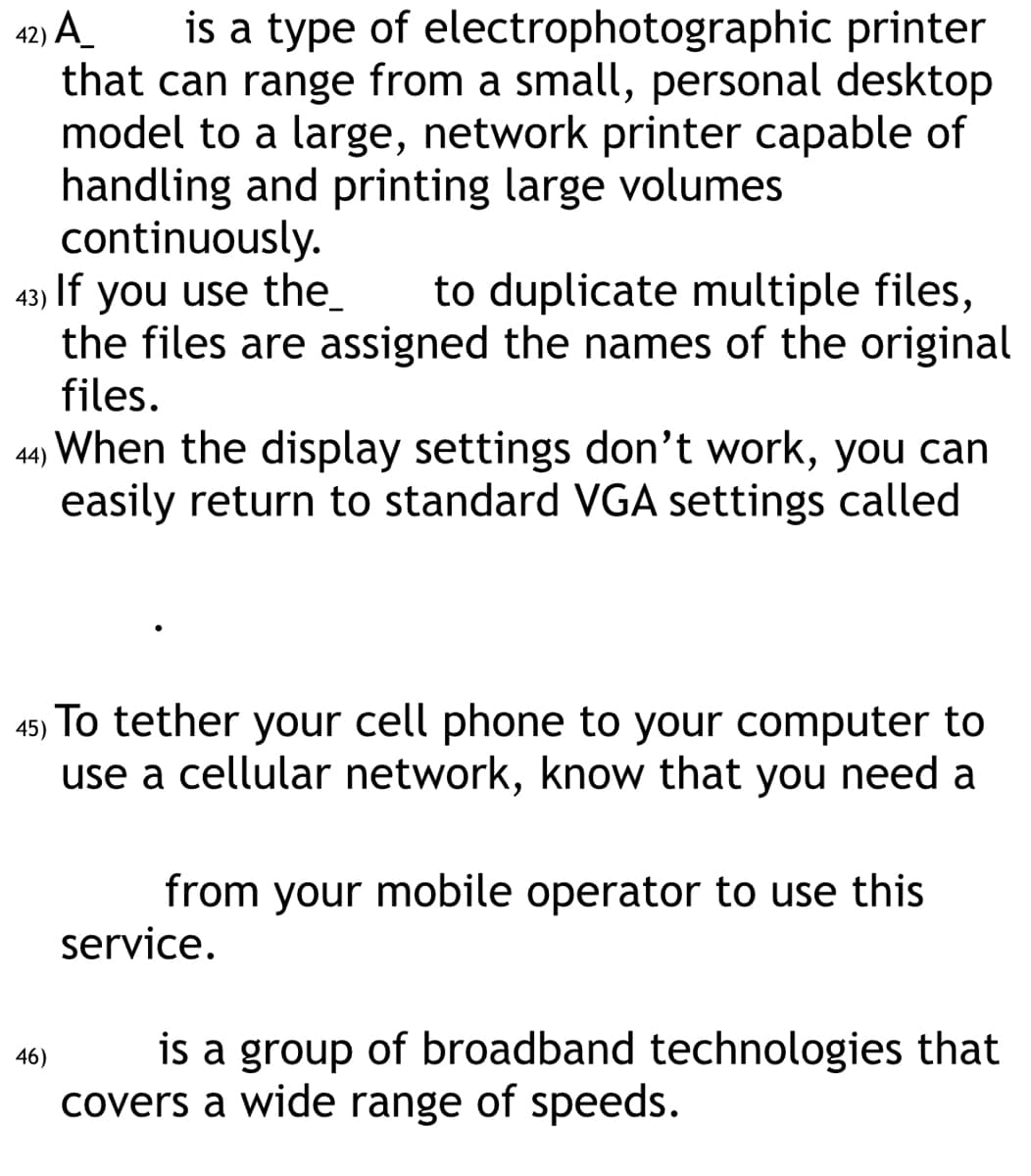 42) A
is a type of electrophotographic printer
that can range from a small, personal desktop
model to a large, network printer capable of
handling and printing large volumes
continuously.
43) If you use the_ to duplicate multiple files,
the files are assigned the names of the original
files.
44) When the display settings don't work, you can
easily return to standard VGA settings called
45) To tether your cell phone to your computer to
use a cellular network, know that you need a
46)
from your mobile operator to use this
service.
is a group of broadband technologies that
covers a wide range of speeds.