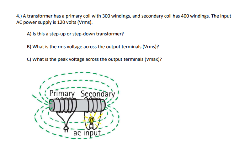 4.) A transformer has a primary coil with 300 windings, and secondary coil has 400 windings. The input
AC power supply is 120 volts (Vrms).
A) Is this a step-up or step-down transformer?
B) What is the rms voltage across the output terminals (Vrms)?
C) What is the peak voltage across the output terminals (Vmax)?
Primary Secondary
imm
ac input