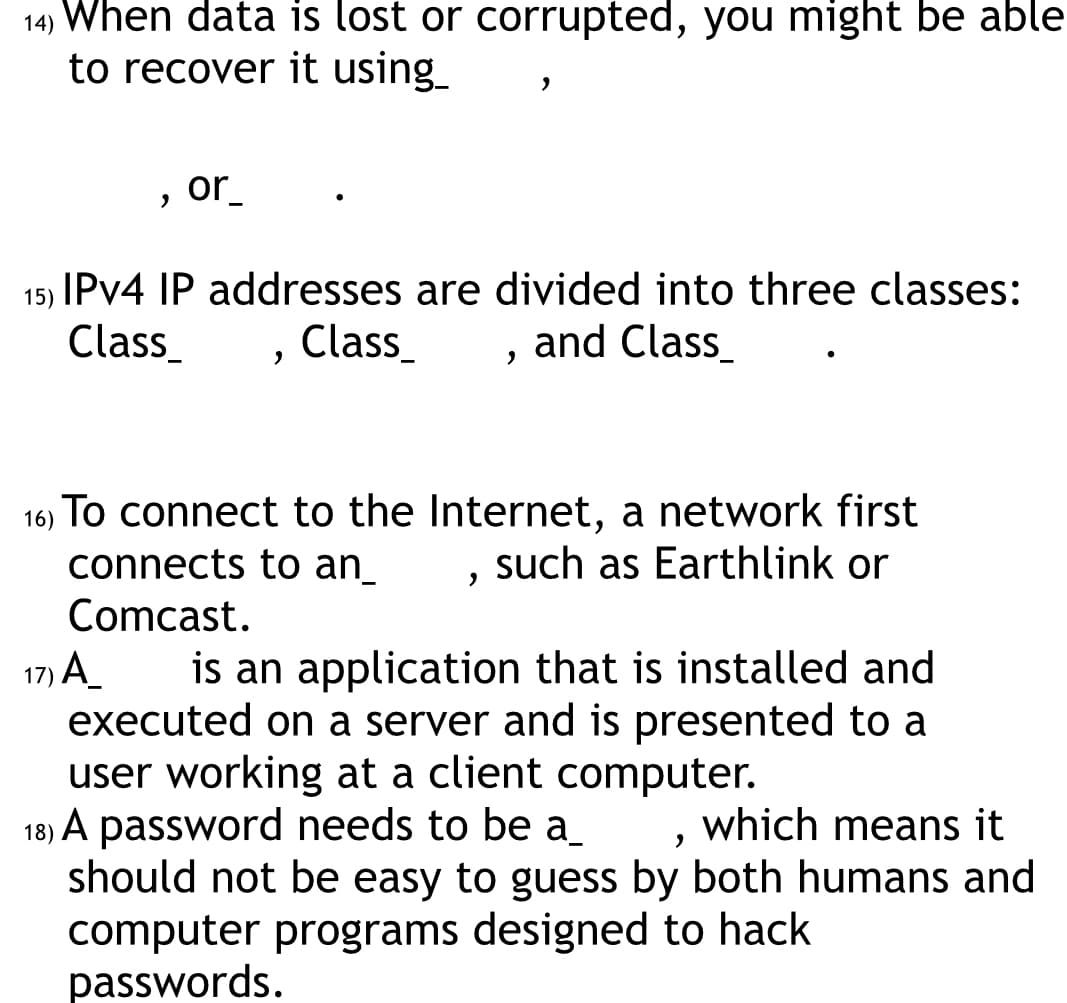 14) When data is lost or corrupted, you might be able
to recover it using_
"
or.
15) IPv4 IP addresses are divided into three classes:
Class_
Class_
and Class
"
>
"
"
16) To connect to the Internet, a network first
connects to an
such as Earthlink or
Comcast.
17) A
is an application that is installed and
executed on a server and is presented to a
user working at a client computer.
18) A password needs to be a
which means it
"
should not be easy to guess by both humans and
computer programs designed to hack
passwords.