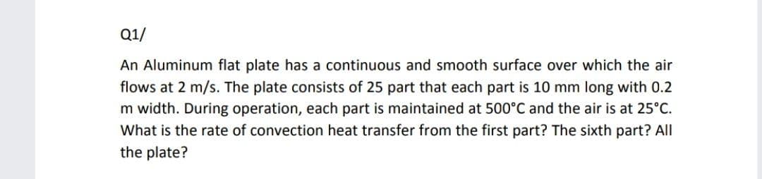 Q1/
An Aluminum flat plate has a continuous and smooth surface over which the air
flows at 2 m/s. The plate consists of 25 part that each part is 10 mm long with 0.2
m width. During operation, each part is maintained at 500°C and the air is at 25°C.
What is the rate of convection heat transfer from the first part? The sixth part? All
the plate?
