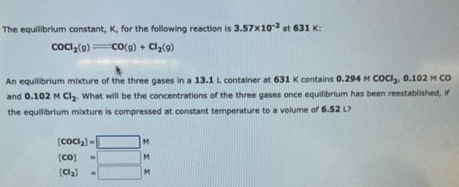 The equilibrium constant, K, for the following reaction is 3.57x10-2 at 631 K:
COCI₂(9)
CO(g) + Cl₂(9)
An equilibrium mixture of the three gases in a 13.1 L container at 631 K contains 0.294 M COCI₂, 0.102 M CO
and 0.102 M Cl₂. What will be the concentrations of the three gases once equilibrium has been reestablished, if
the equilibrium mixture is compressed at constant temperature to a volume of 6.52 L?
[CoCl₂]-
[Co]
[Cl₂]
W
M
M