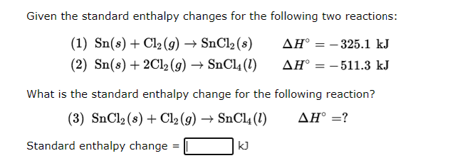 Given the standard enthalpy changes for the following two reactions:
(1) Sn(s) + Cl₂(g) → SnCl₂ (s)
AH° -325.1 kJ
(2) Sn(s) + 2Cl₂(g) → SnCl4 (1)
AH = -511.3 kJ
What is the standard enthalpy change for the following reaction?
(3) SnCl₂ (s) + Cl₂(g) → SnCl4 (1)
AH° = ?
Standard enthalpy change =
=
kJ